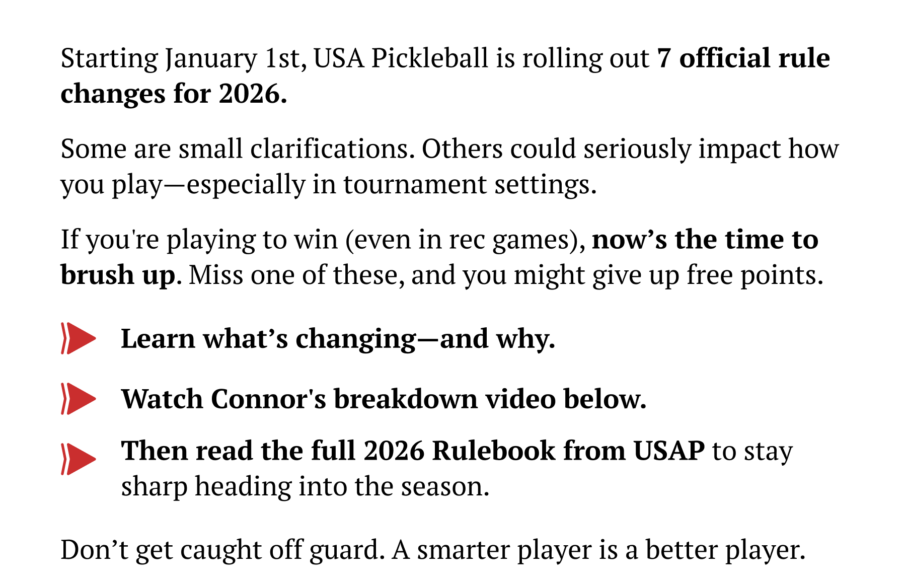 Starting January 1st, USA Pickleball is rolling out 7 official rule changes for 2026. Some are small clarifications. Others could seriously impact how you play–especially in tournament settings. If you're going to win (even in rec games), now's the time to brush up. Miss one of these, and you might give up free points. Learn what's changing–and why. Watch Connor's breakdown video below. Then read the full 2026 Rulebook from USAP to stay sharp heading into the season. Don't get caught off guard. A smarter player is a better player.