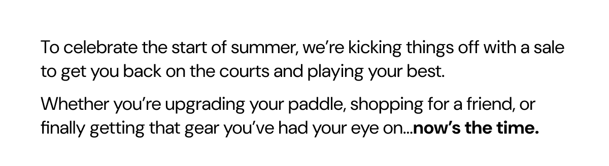 To celebrate the start of summer, we're kicking things off with a sale to get you back on the courts and playing your best. Whether you're upgrading your paddle, shopping for a friend, or finally getting that gear you've had your eye on...now's the time.