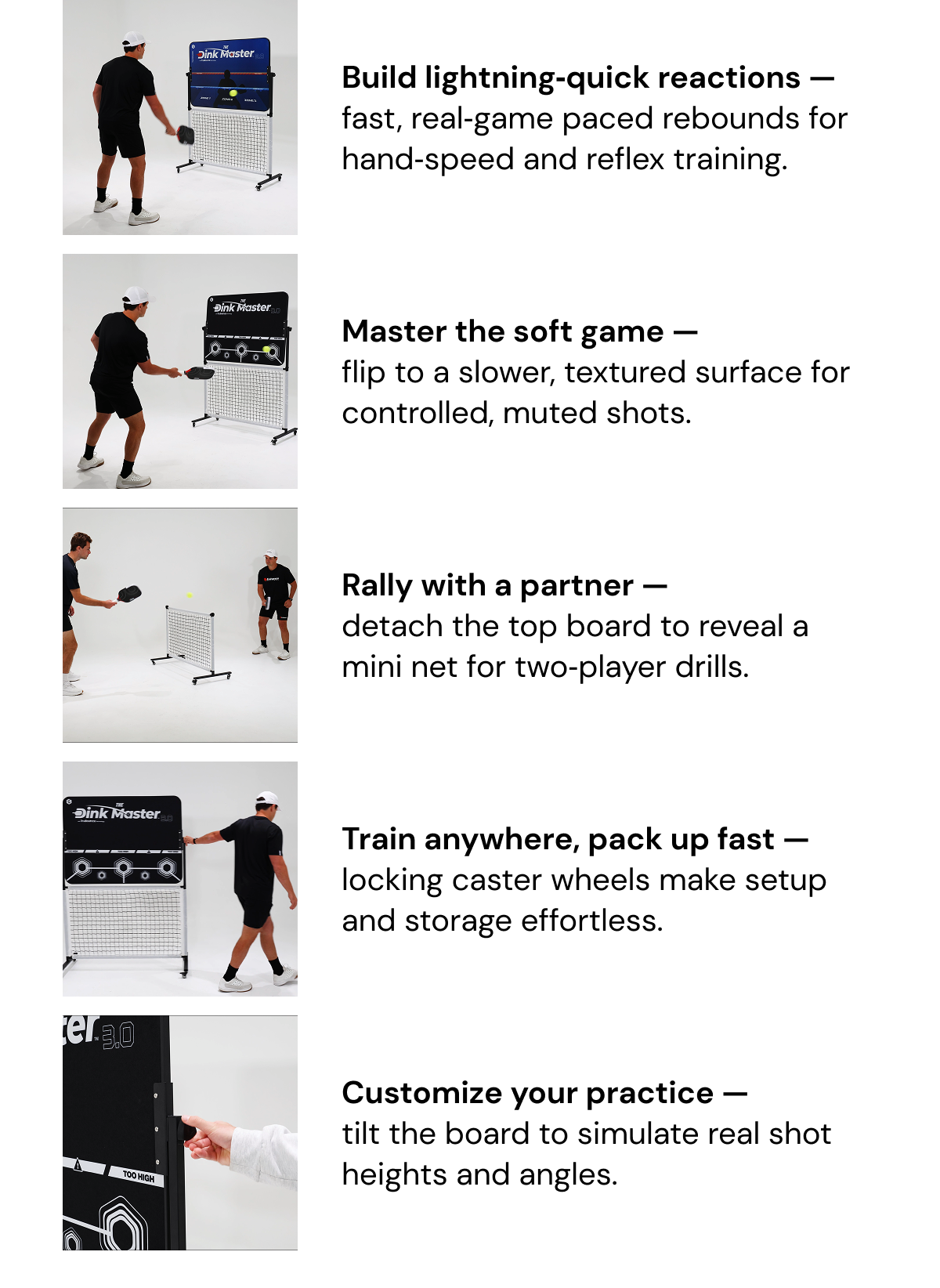 Build lightning‑quick reactions — fast, real‑game paced rebounds for hand‑speed and reflex training. Master the soft game —  flip to a slower, textured surface for controlled, muted shots. Rally with a partner —  detach the top board to reveal a mini net for two‑player drills. Train anywhere, pack up fast — locking caster wheels make setup and storage effortless. Customize your practice —  tilt the board to simulate real shot heights and angles.