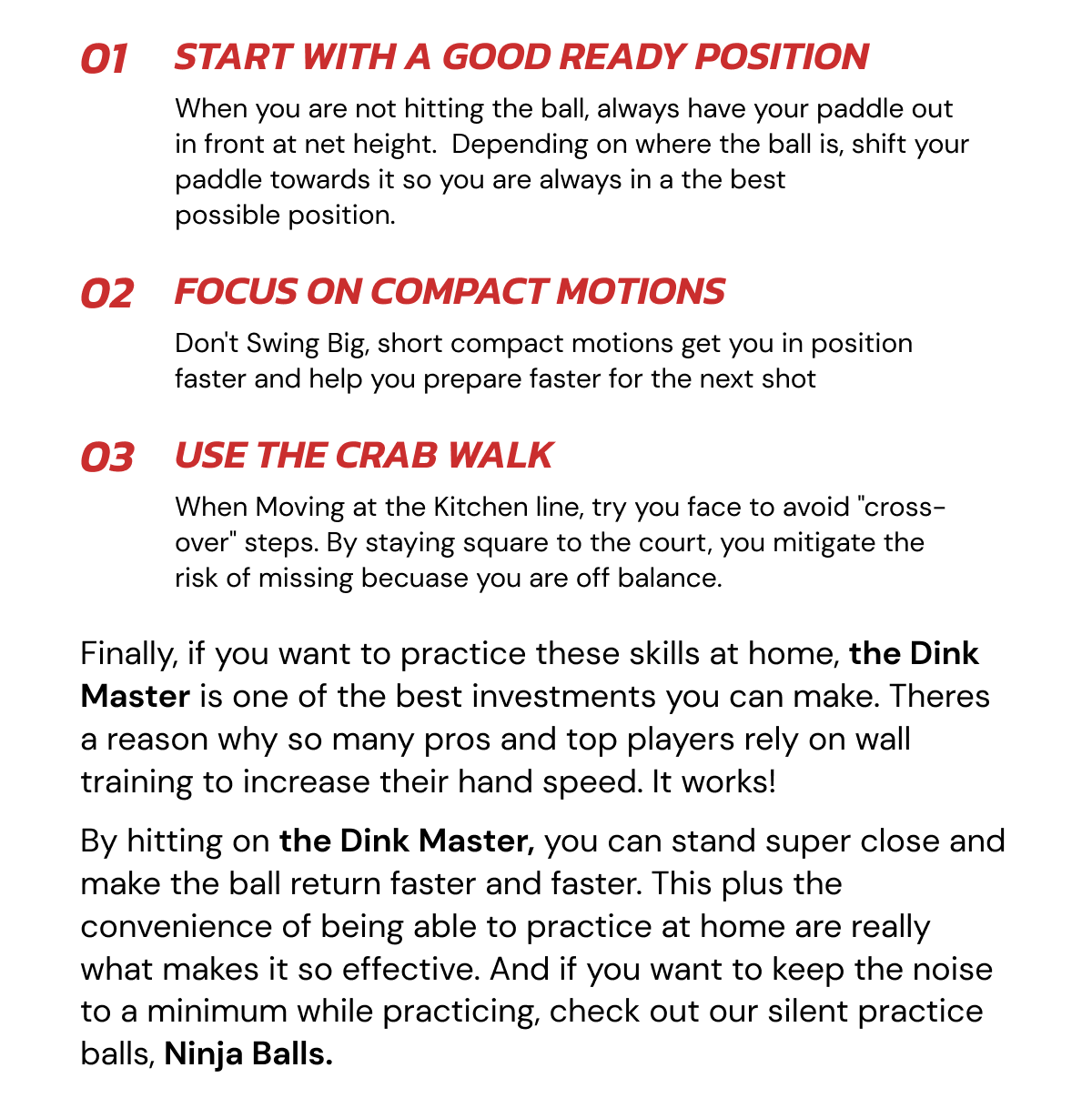01 Start with a good ready position When you are not hitting the ball, always have your paddle out in front at net height.  Depending on where the ball is, shift your paddle towards it so you are always in a the best  possible position. 02 Focus on Compact Motions Don't Swing Big, short compact motions get you in position faster and help you prepare faster for the next shot 03 Use the crab walk When Moving at the Kitchen line, try you face to avoid "cross-over" steps. By staying square to the court, you mitigate the risk of missing becuase you are off balance. Finally, if you want to practice these skills at home, the Dink Master is one of the best investments you can make. Theres a reason why so many pros and top players rely on wall training to increase their hand speed. It works!  By hitting on the Dink Master, you can stand super close and make the ball return faster and faster. This plus the convenience of being able to practice at home are really what makes it so effective. And if you want to keep the noise to a minimum while practicing, check out our silent practice balls, Ninja Balls.
