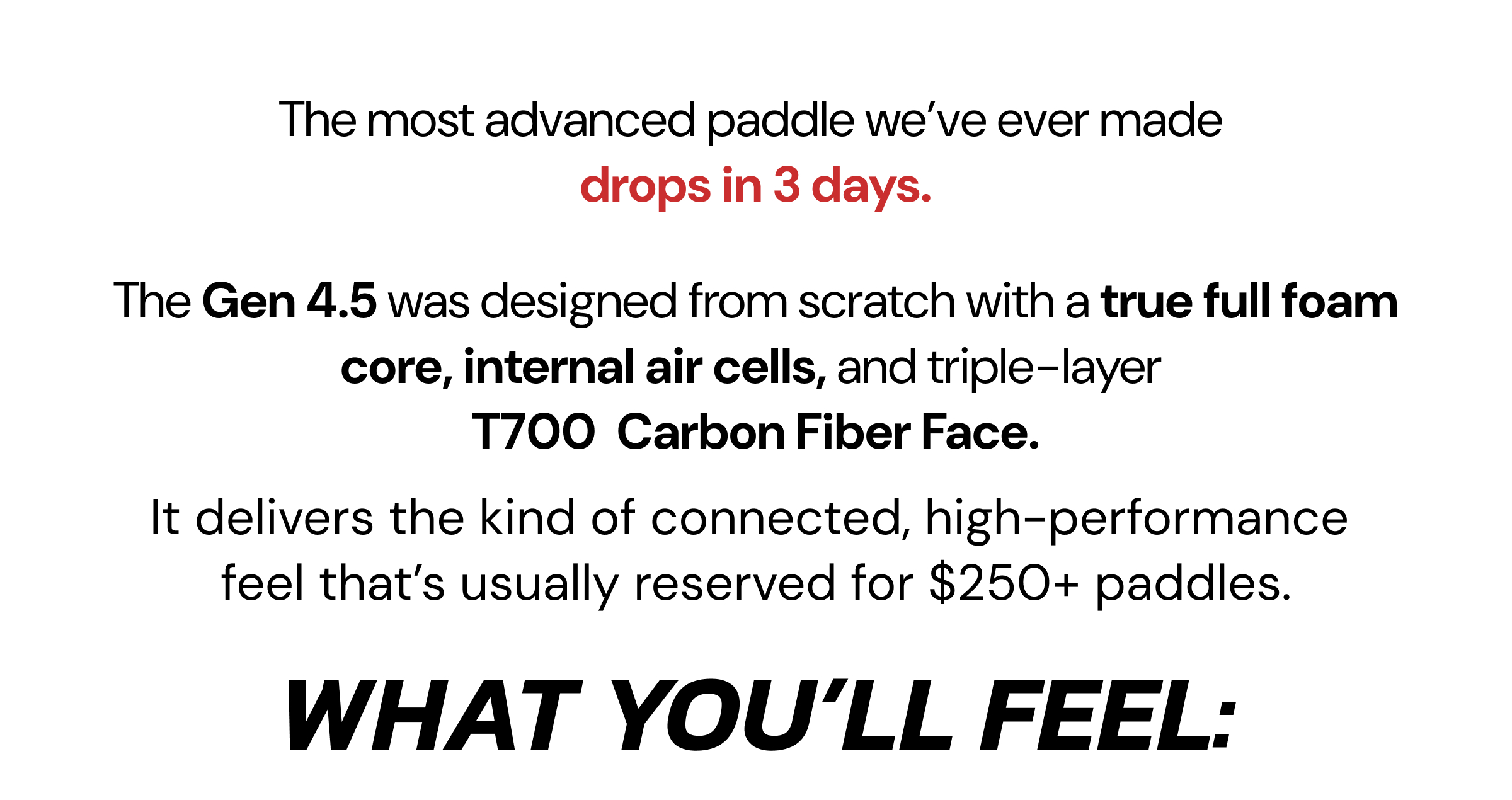 The most advanced paddle we've ever made  drops in 3 days. The Gen 4.5 was designed from scratch with a true full foam core, internal air cells, and triple-layer  T700  Carbon Fiber Face. It delivers the kind of connected, high-performance  feel that's usually reserved for $250+ paddles. What you'll feel: