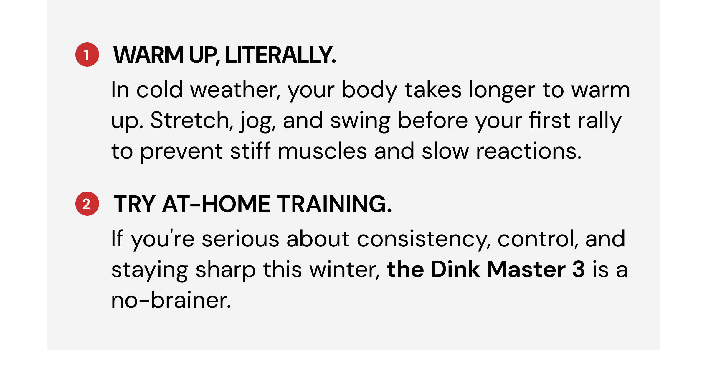 1 Warm up, literally. In cold weather, your body takes longer to warm up. Stretch, jog, and swing before your first rally to prevent stiff muscles and slow reactions. 2 Try at-home training. If you're serious about consistency, control, and staying sharp this winter, the Dink Master 3 is a no-brainer. Gear up for peak pickleball season with our Spring Savings event.  Get our best-selling gear at a discount for a limited time. 