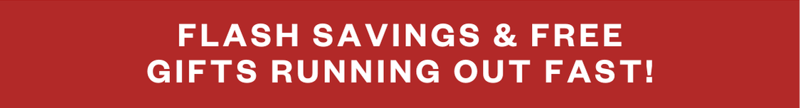 FLASH SAVINGS AND FREE GIFTS RUNNING OUT FAST!