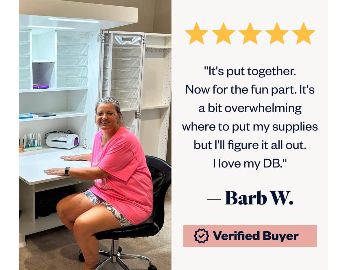 ''It's put together. Now for the fun part. It's a bit overwhelming where to put my supplies but I'll figure it all out. I love my DB.''    — Barb W.