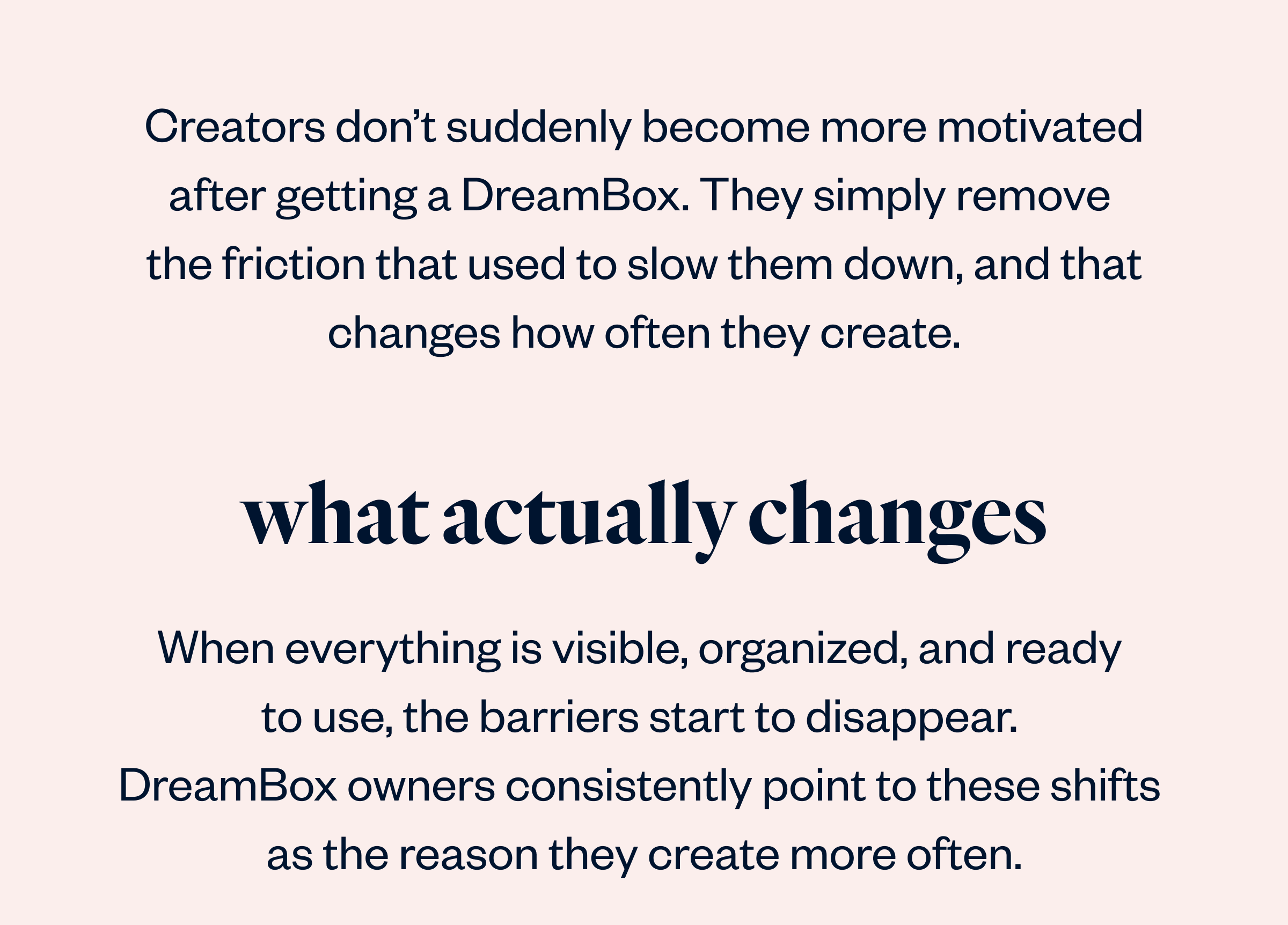 Creators don't suddenly become more motivated after getting a DreamBox. They simply remove the friction that used to slow them down, and that changes how often they create.