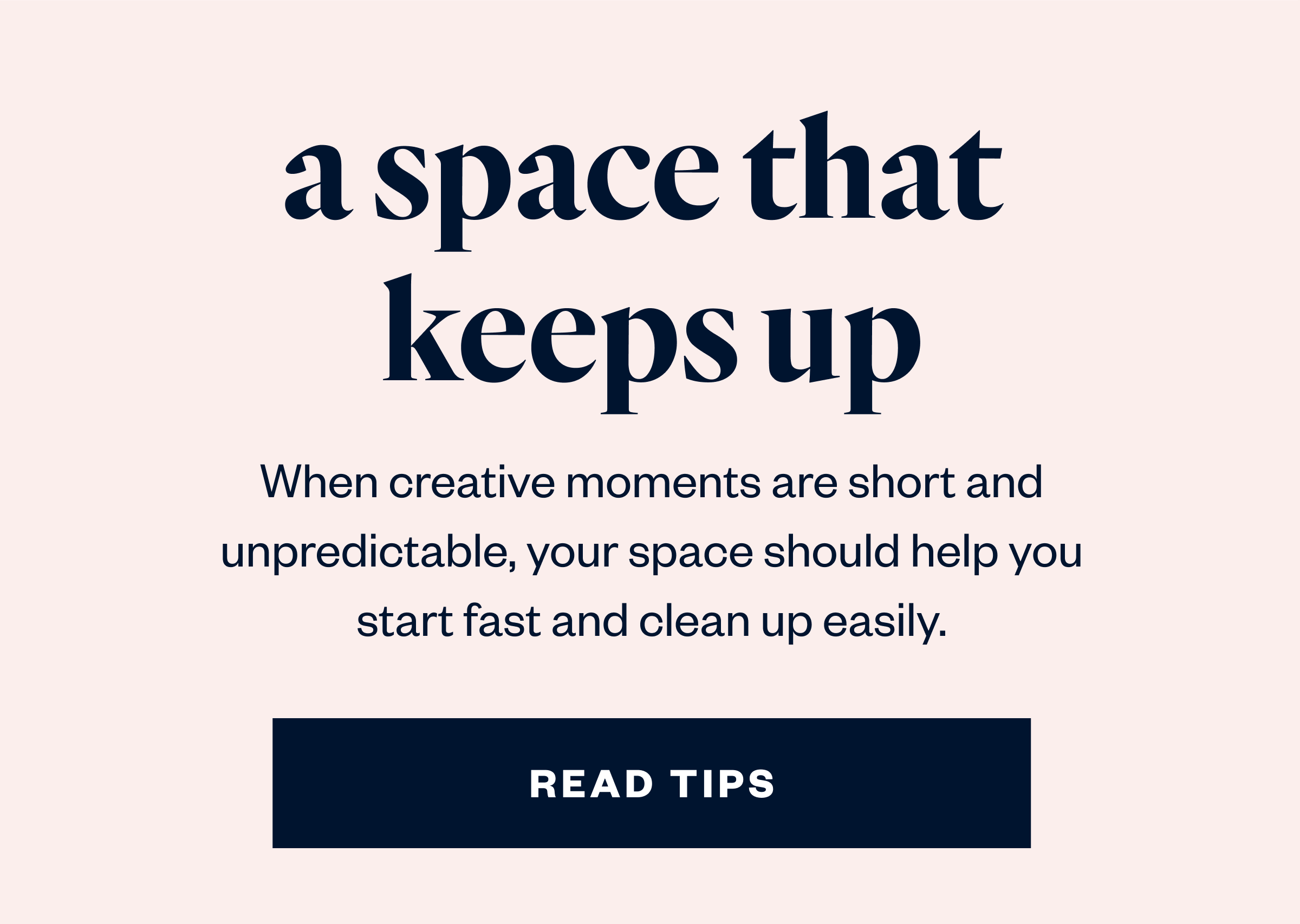 When creative moments are short and unpredictable, your space should help you start fast and clean up easily.