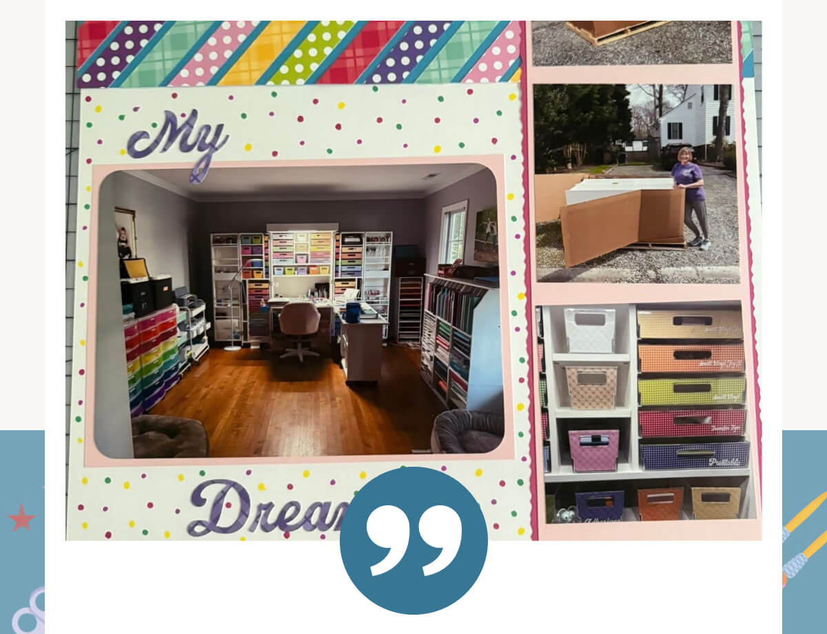 "I looked at the DreamBox every day for a year. I added it to my cart, took it out, then put it back in, over and over again. I finally reached out to Kylie, who helped me find the best setup for my space and all the things I love to do. I'm mostly a scrapbooker with a lot of supplies, and I decided not to wait for retirement. I jumped in. I even sold my living room furniture to make room. Now my DreamBox is fully set up, filled with bright colors, and brings me joy every single day. I highly recommend it"