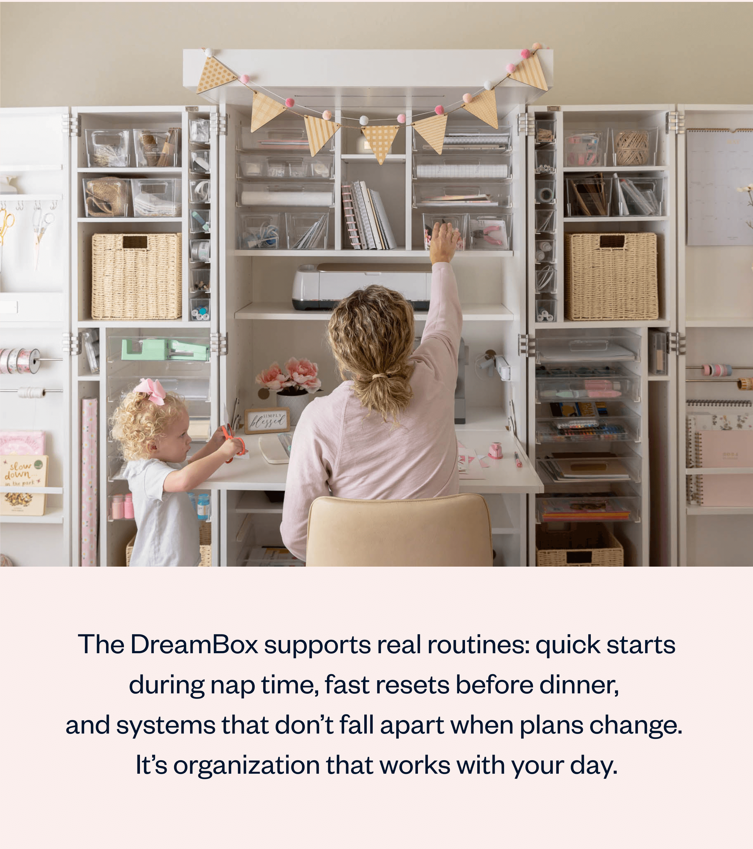 The DreamBox supports real routines: quick starts during nap time, fast resets before dinner, and systems that don't fall apart when plans change. It's organization that works with your day.