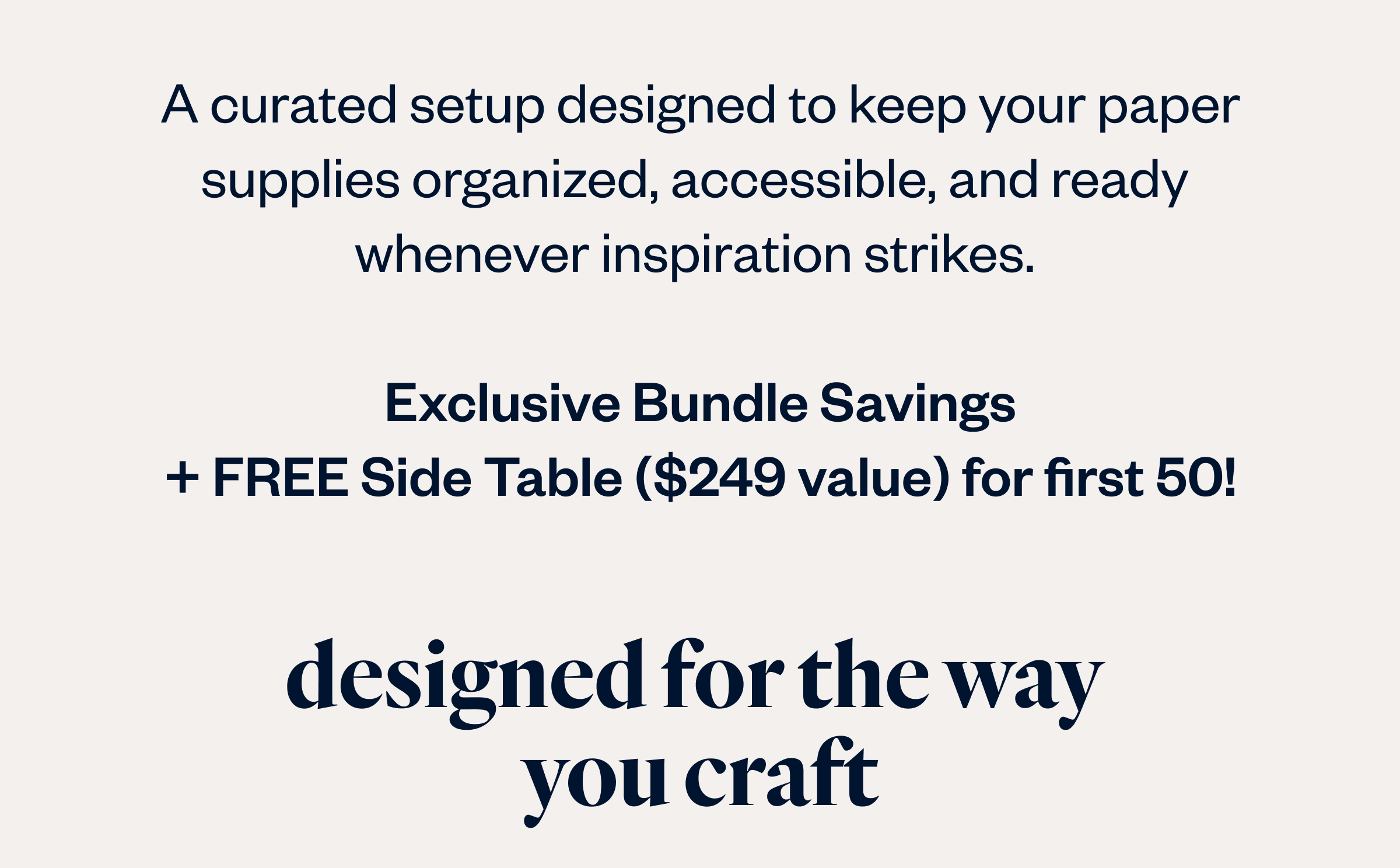 A curated setup designed to keep your paper supplies organized, accessible, and ready  whenever inspiration strikes.   Exclusive Bundle Savings + FREE Side Table ($249 value) for first 50!