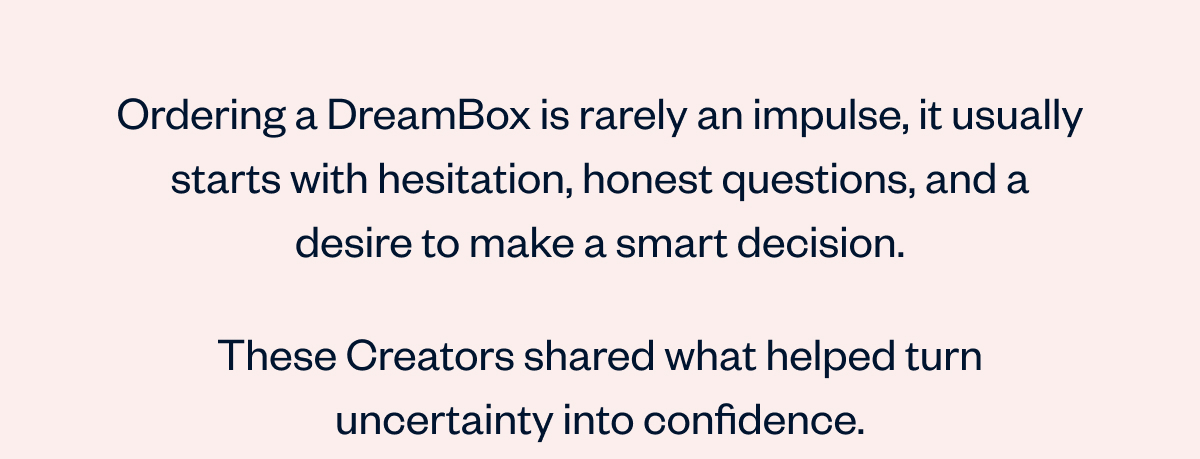 Ordering a DreamBox is rarely an impulse, it usually starts with hesitation, honest questions, and a desire to make a smart decision.   These Creators shared what helped turn uncertainty into confidence.