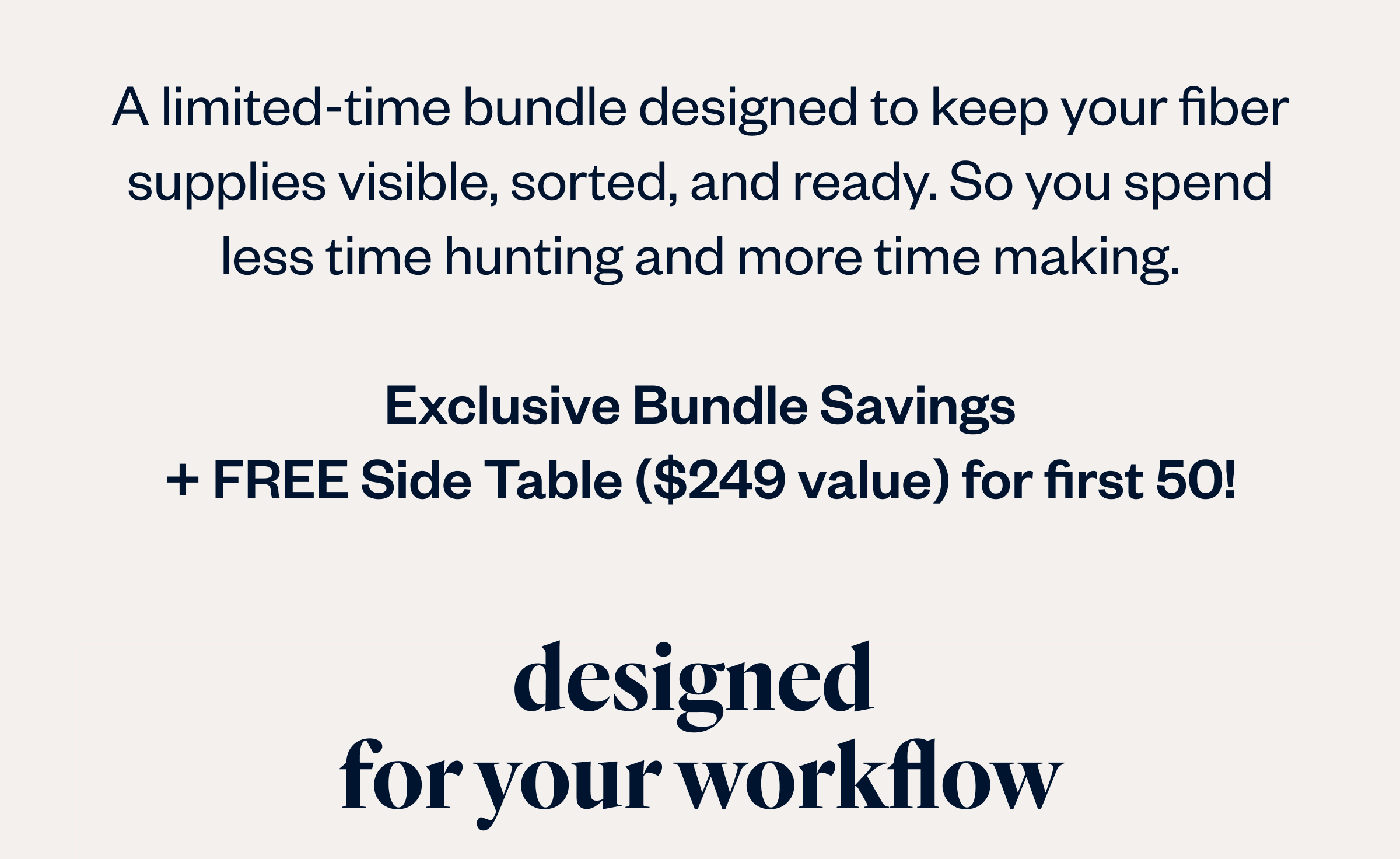 A limited-time bundle designed to keep your fiber supplies visible, sorted, and ready. So you spend less time hunting and more time making.  Exclusive Bundle Savings + FREE Side Table ($249 value) for first 50!