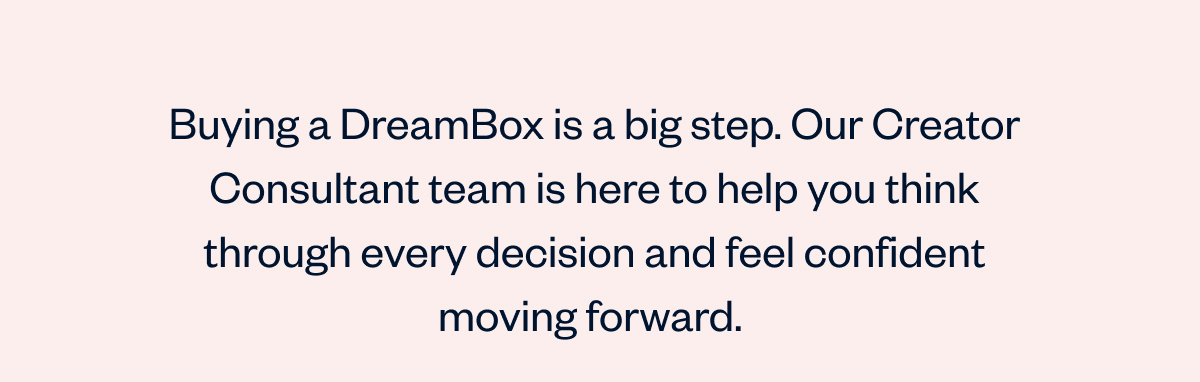 Buying a DreamBox is a big step. Our Creator Consultant team is here to help you think through every decision and feel confident moving forward. 