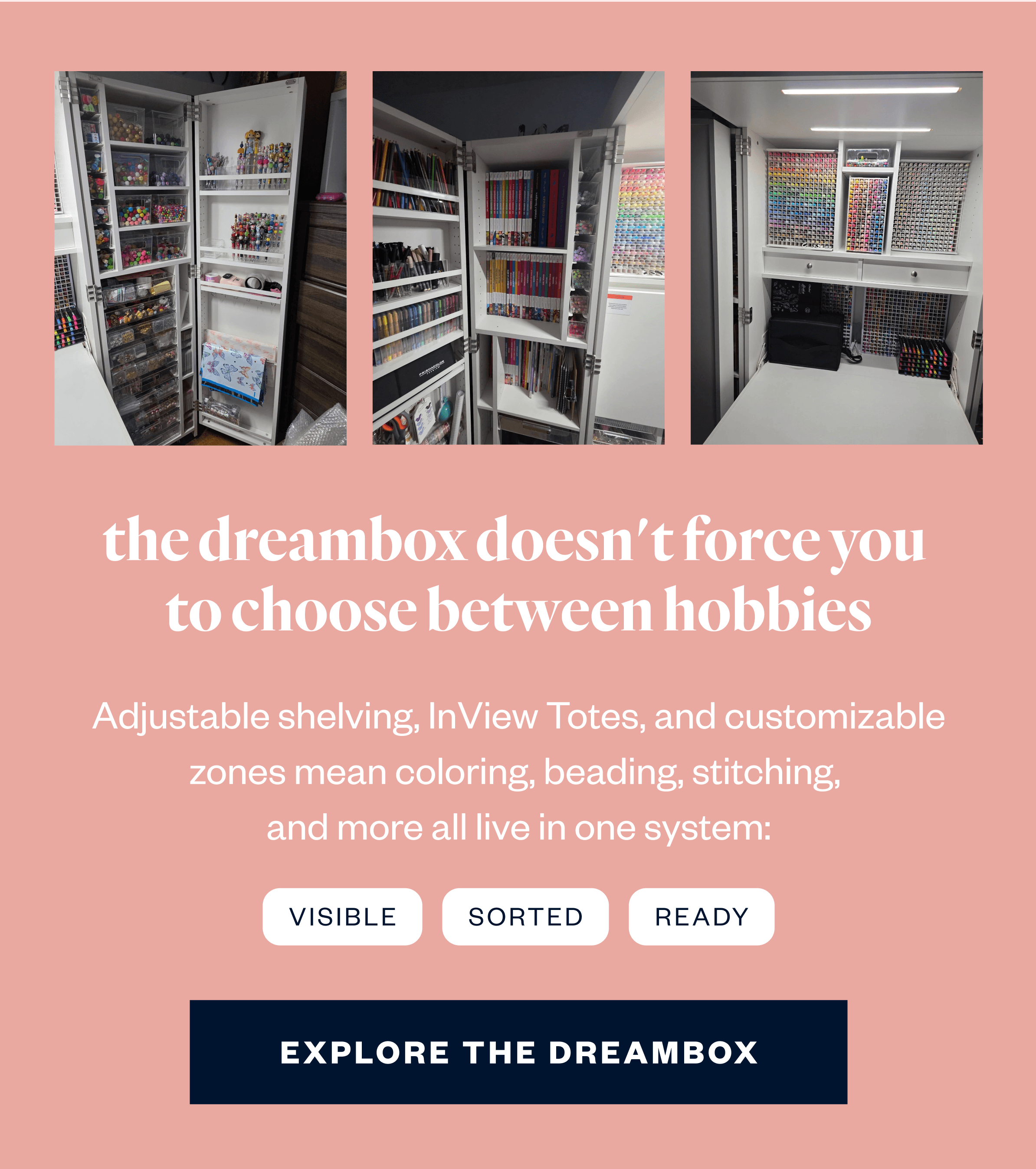 The DreamBox doesn't force you to choose between hobbies. Adjustable shelving, InView Totes, and customizable zones mean coloring, beading, stitching, and more all live in one system: visible, sorted, and ready.