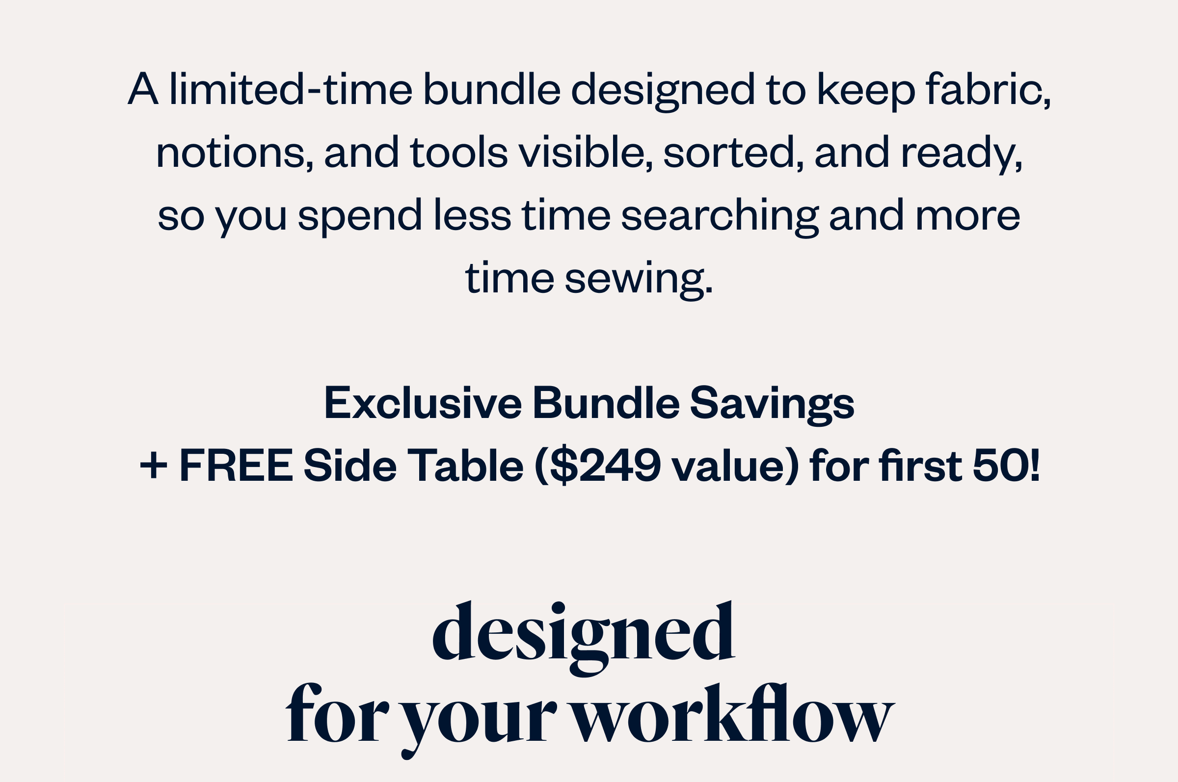 A limited-time bundle designed to keep fabric, notions, and tools visible, sorted, and ready,  so you spend less time searching and more  time sewing.  Exclusive Bundle Savings + FREE Side Table ($249 value) for first 50!