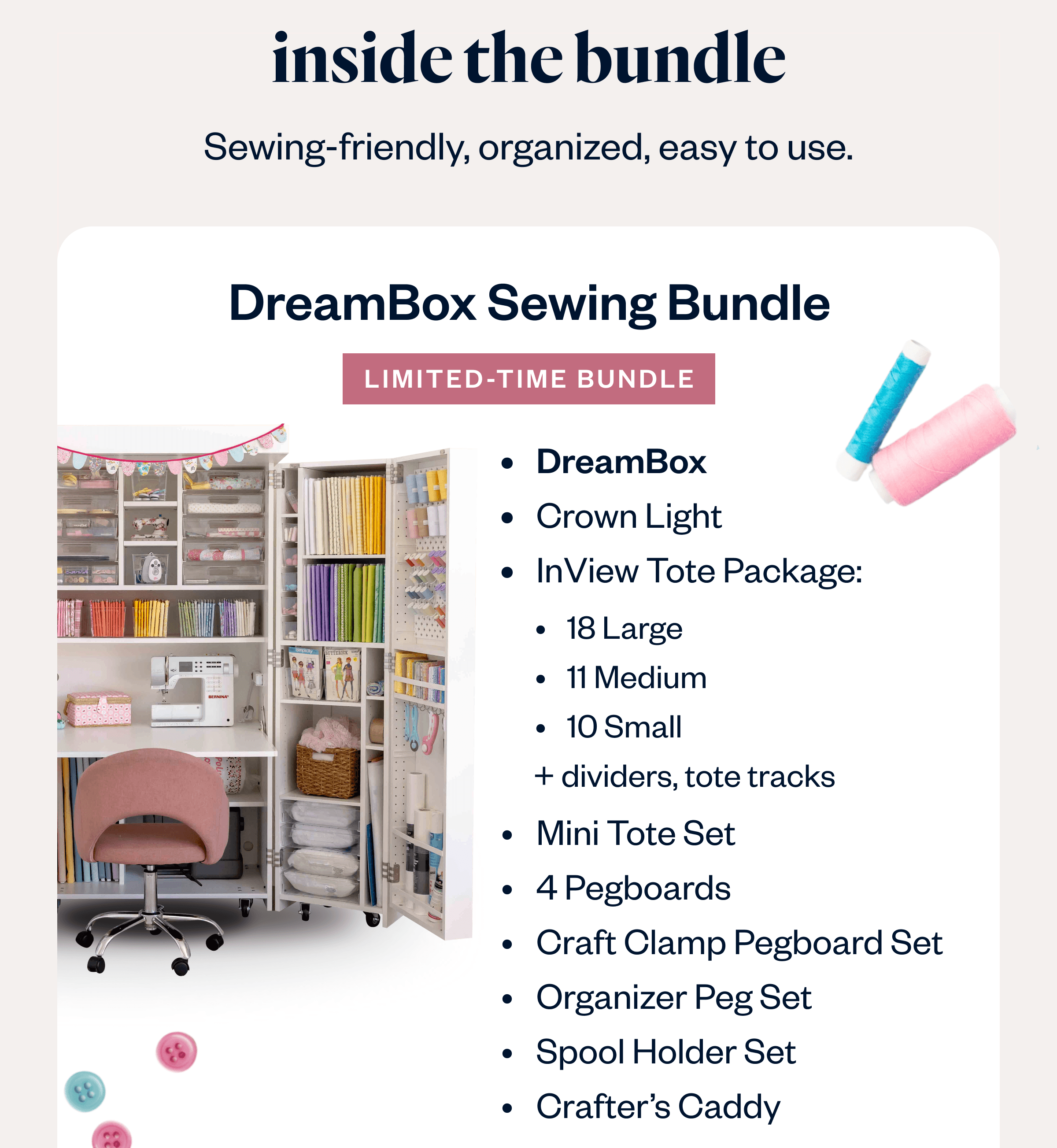 Inside the Bundle Sewing-friendly, organized, easy to use. DreamBox Sewing Bundle Limited-Time Bundle DreamBox Crown Light InView Tote Package: 18 Large 11 Medium 10 Small    + dividers, tote tracks Mini Tote Set 4 Pegboards Craft Clamp Pegboard Set Organizer Peg Set Spool Holder Set Crafter's Caddy Optional Add-On's DreamStation Deluxe Pre-Assembly Get the Bundle