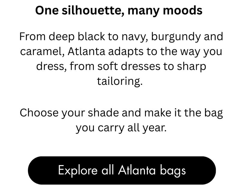 One Silhouette, many moods. From deep black to navy, burgundy and caramel, Atlanta adapts to the way you dress, from soft dresses to sharp tailoring. Choose your shade and make it the bag you carry all year.