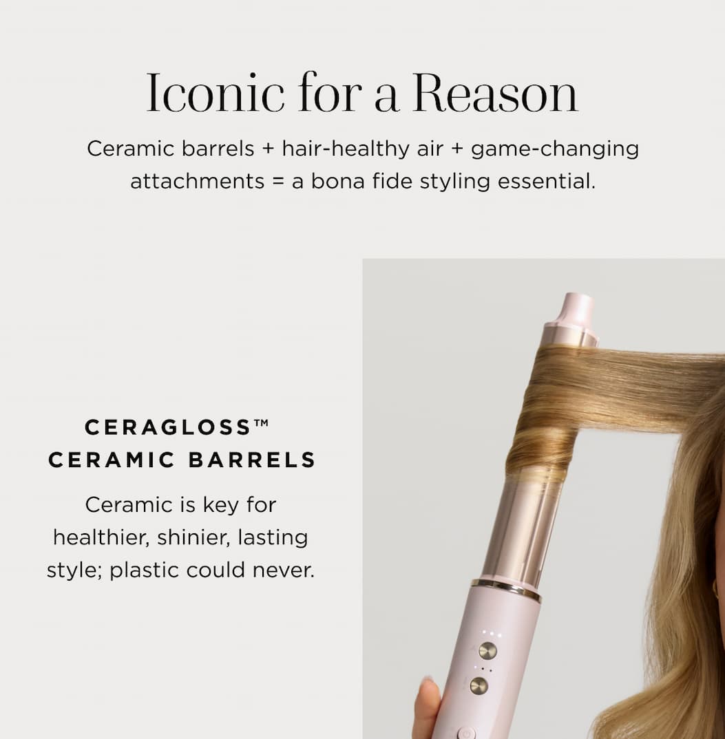 Iconic for a Reason Ceramic barrels + hair-healthy air + game-changing attachments = a bona fide styling essential. CERAGLOSS™ CERAMIC BARRELS Ceramic is key for healthier, shinier, lasting style; plastic could never.