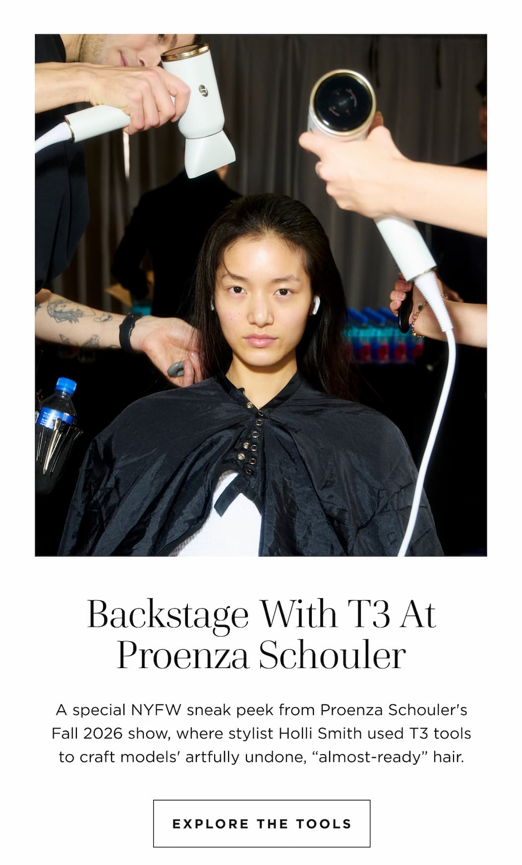 Backstage With T3 At Proenza Schouler A special NYFW sneak peek from Proenza Schouler's Fall 2026 show, where stylist Holli Smith used T3 tools to craft models' artfully undone, "almost-ready" hair. EXPLORE THE TOOLS