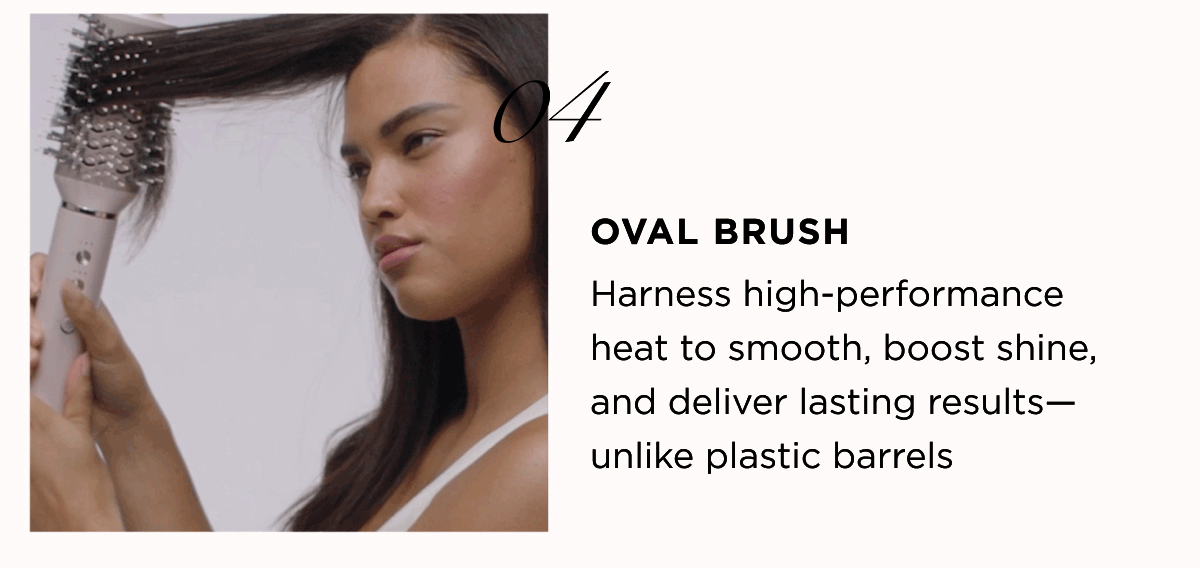 04 OVAL BRUSH Harness high-performance heat to smooth, boost shine, and deliver lasting results— unlike plastic barrels