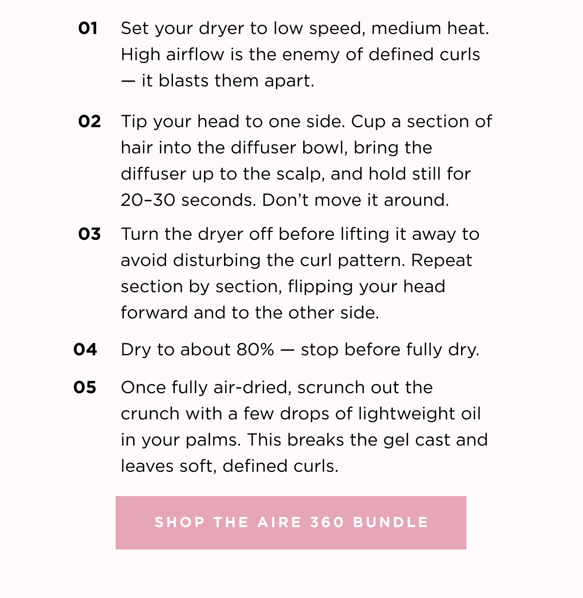 Set your dryer to low speed, medium heat. High airflow is the enemy of defined curls- it blasts them apart. 02. Tip your head to one side. Cup a section of hair into the diffuser bowl. 03 Turn the dryer off before lifting it away to avoid disturbing the curl pattern. 04. Dry to about 80% stop before fully dry.  05. Once fully air-dried, scrunch out crunch with a few drop of lightweight oil in your palms. 