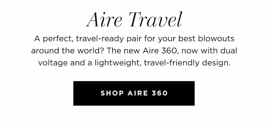 Aire Travel A perfect, travel-ready pair for your best blowouts around the world? The new Aire 360, now with dual voltage, and a lightweight, travel-friendly design. SHOP AIRE 360