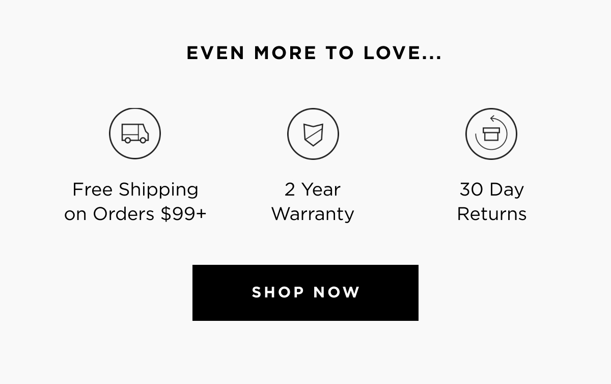 Even more to love... | Free shipping on orders $99+ | 2 year warranty | 30 day returns