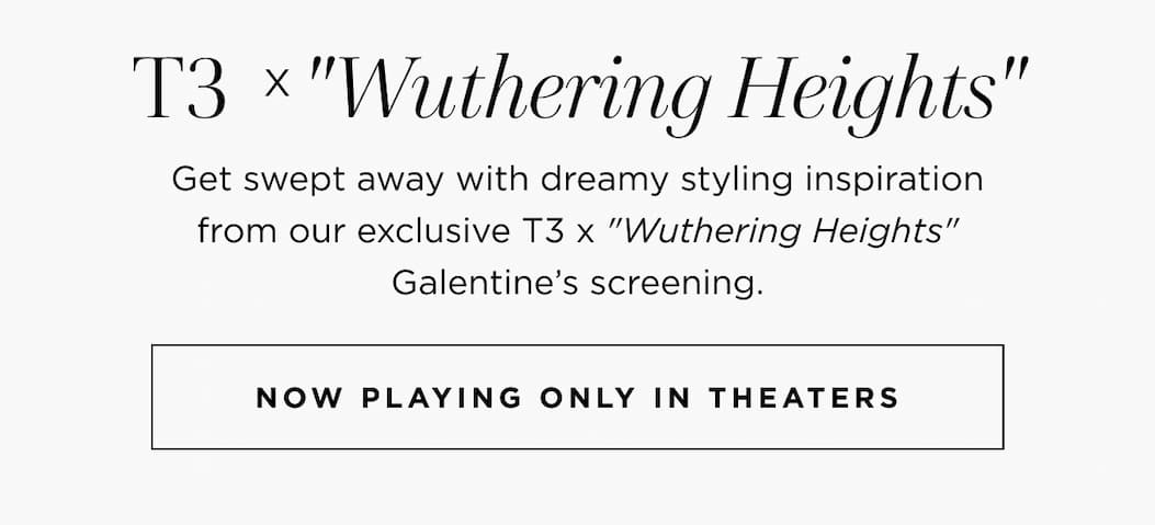 T3 x"Wuthering Heights'" Get swept away with dreamy styling inspiration from our exclusive T3 x "Wuthering Heights" Galentine's screening. NOW PLAYING ONLY IN THEATERS