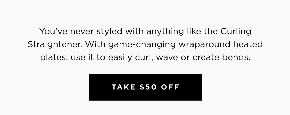 You've never styled with anything like the Curling Straightener. With game-changing wraparound heated plates, use it to easily curl, wave or create bends. | Take $50 Off