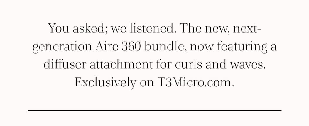 You asked; we listened. The new, next-generation Aire 360 bundle, now featuring a diffuser attachment for curls and waves. Exclusively on T3Micro.com.