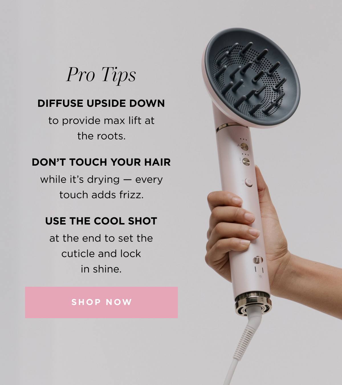 Pro Tips: Diffuse Upside Down to provide max lift at the roots. Don't touch your Hair while its drying. Use the Cool Shot at the end to set the cuticle and lock in shine.