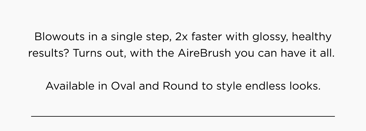 Blowouts in a single step, 2x faster with glossy, healthy results? Turns out, with the AireBrush you can have it all. Available in Oval and Round to style endless looks. 