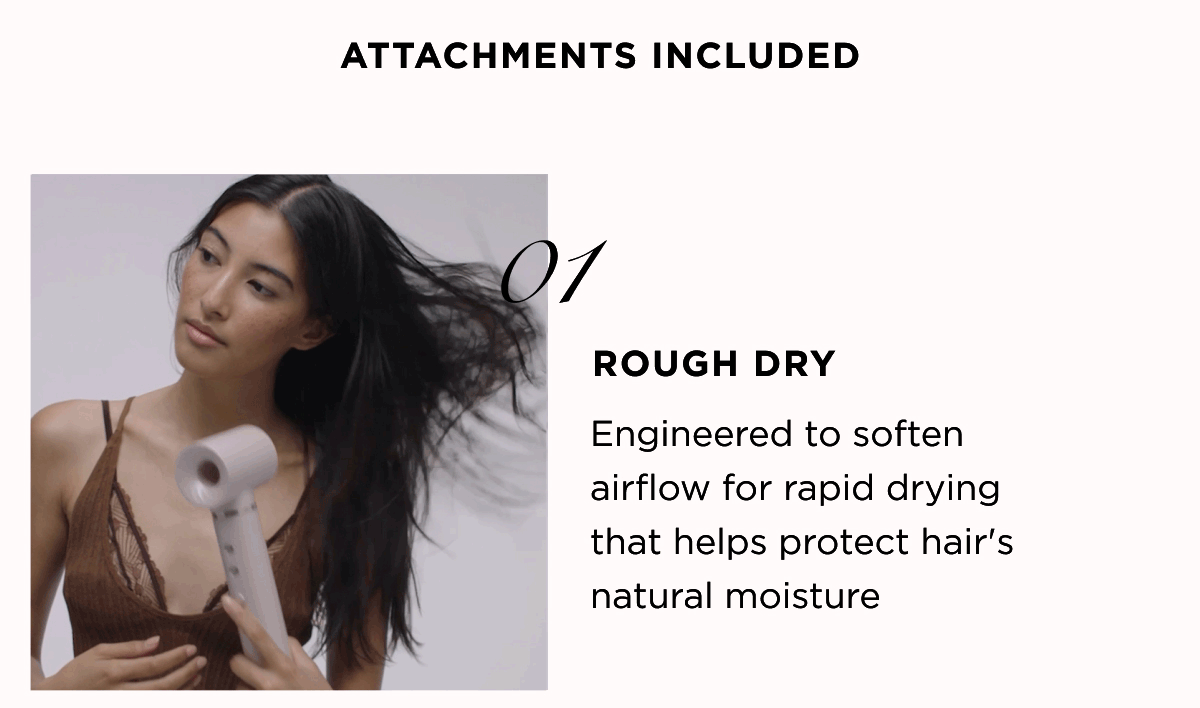 ATTACHMENTS INCLUDED 01 ROUGH DRY Engineered to soften airflow for rapid drying that helps protect hair's natural moisture