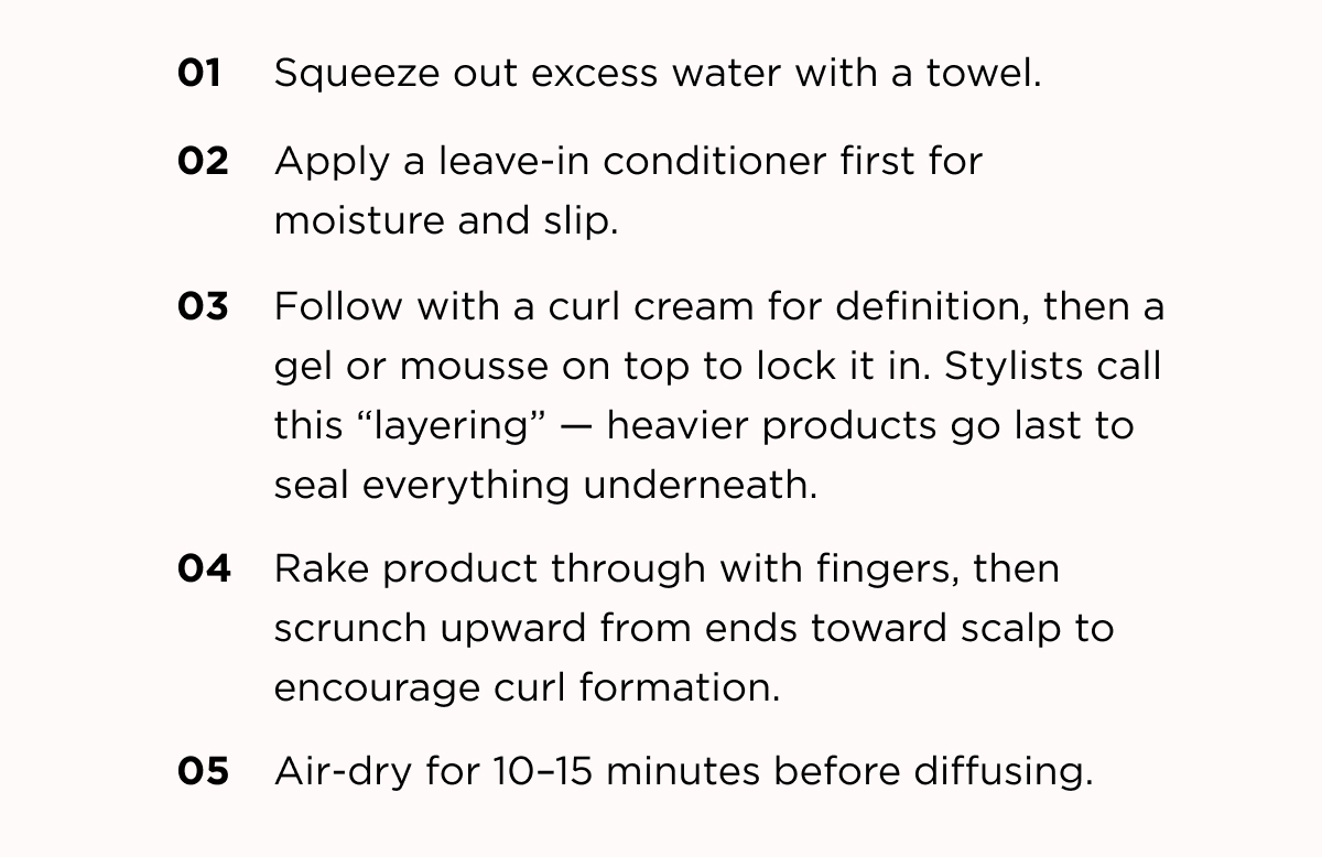 01 squeeze out excess water with a towel 02 Apply a leave in conditioner first for moisture and slip. 03 Follow with a curl cream for definition, then a gel or mousse on top to lock it in. Stylists call this "layering" - heavier products go last to seal everything underneath. 04. Rake product through with fingers, then scrunch upward from ends toward scalp to encourage curl formation. 05. Air-dry for 10-15 mins before diffusing. 