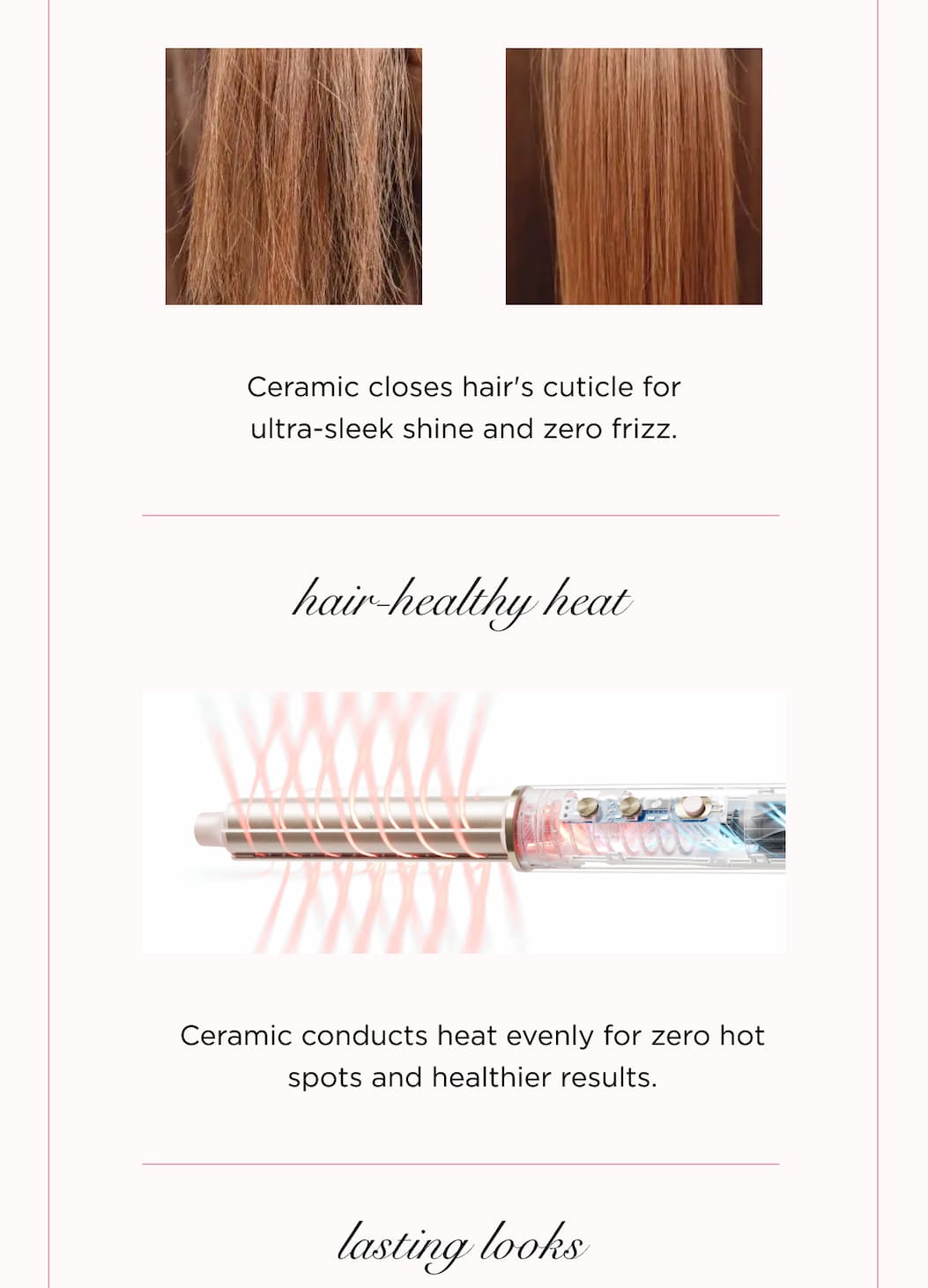 Ceramic closes hair's cuticle for ultra-sleek shine and zero frizz. hair-healthy heat Ceramic conducts heat evenly for zero hot spots and healthier results. lasting looks