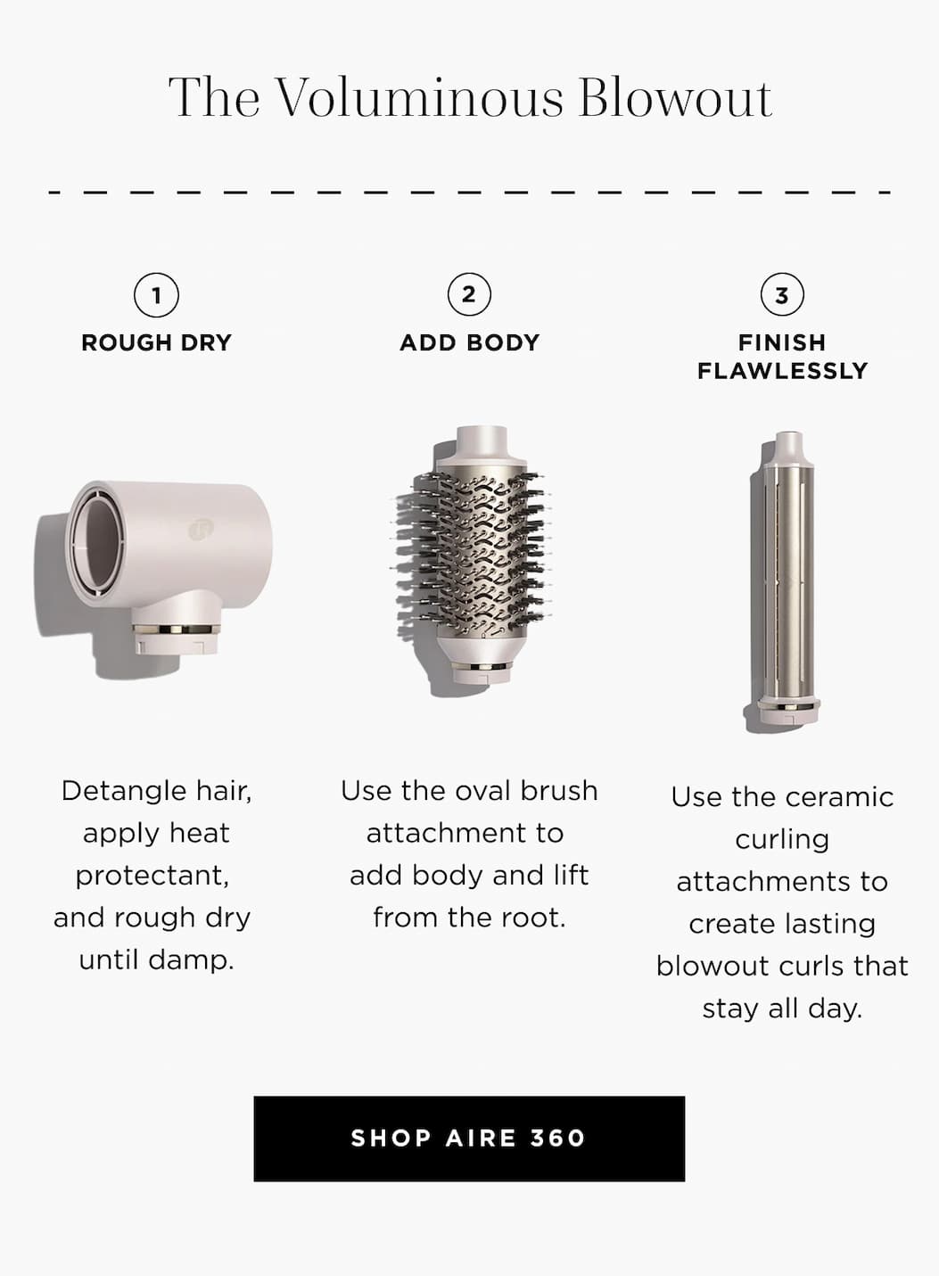 The Voluminous Blowout - --- • — - ROUGH DRY ADD BODY FINISH FLAWLESSLY Detangle hair, Use the oval brush Use the ceramic apply heat attachment to curling protectant, add body and lift attachments to and rough dry from the root. create lasting until damp.  blowout curls that   stay all day.