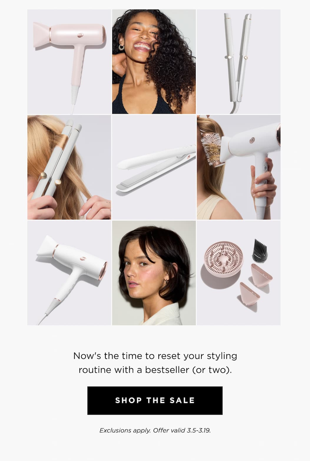 Now's the time to reset your styling routine with a bestseller (or two). SHOP THE SALE Exclusions apply. Offer valid 3.5-3.19.