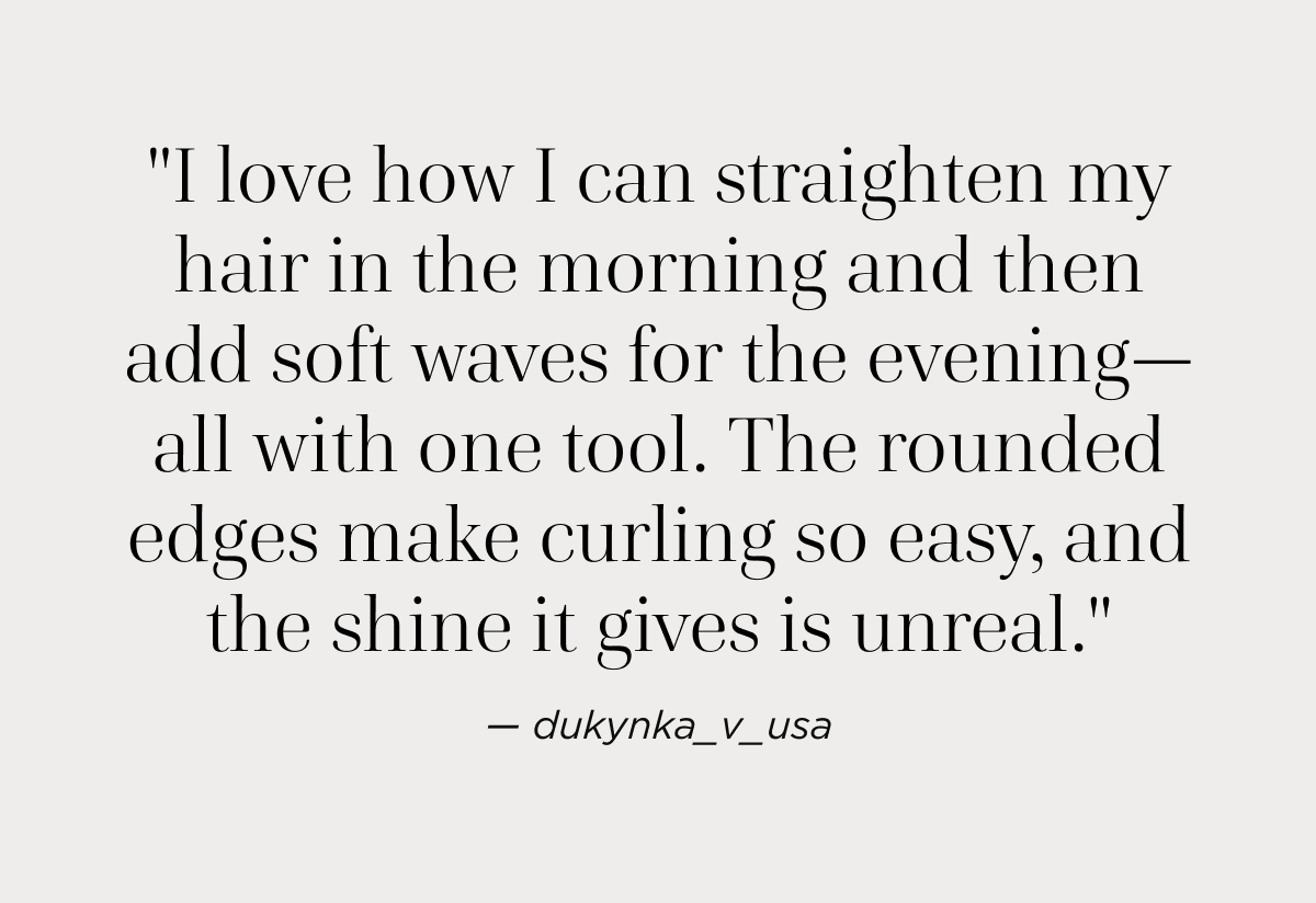 "I love how I can straighten my hair in the morning and then add soft waves for the evening—all with one tool. The rounded edges make curling so easy, and the shine it gives is unreal."