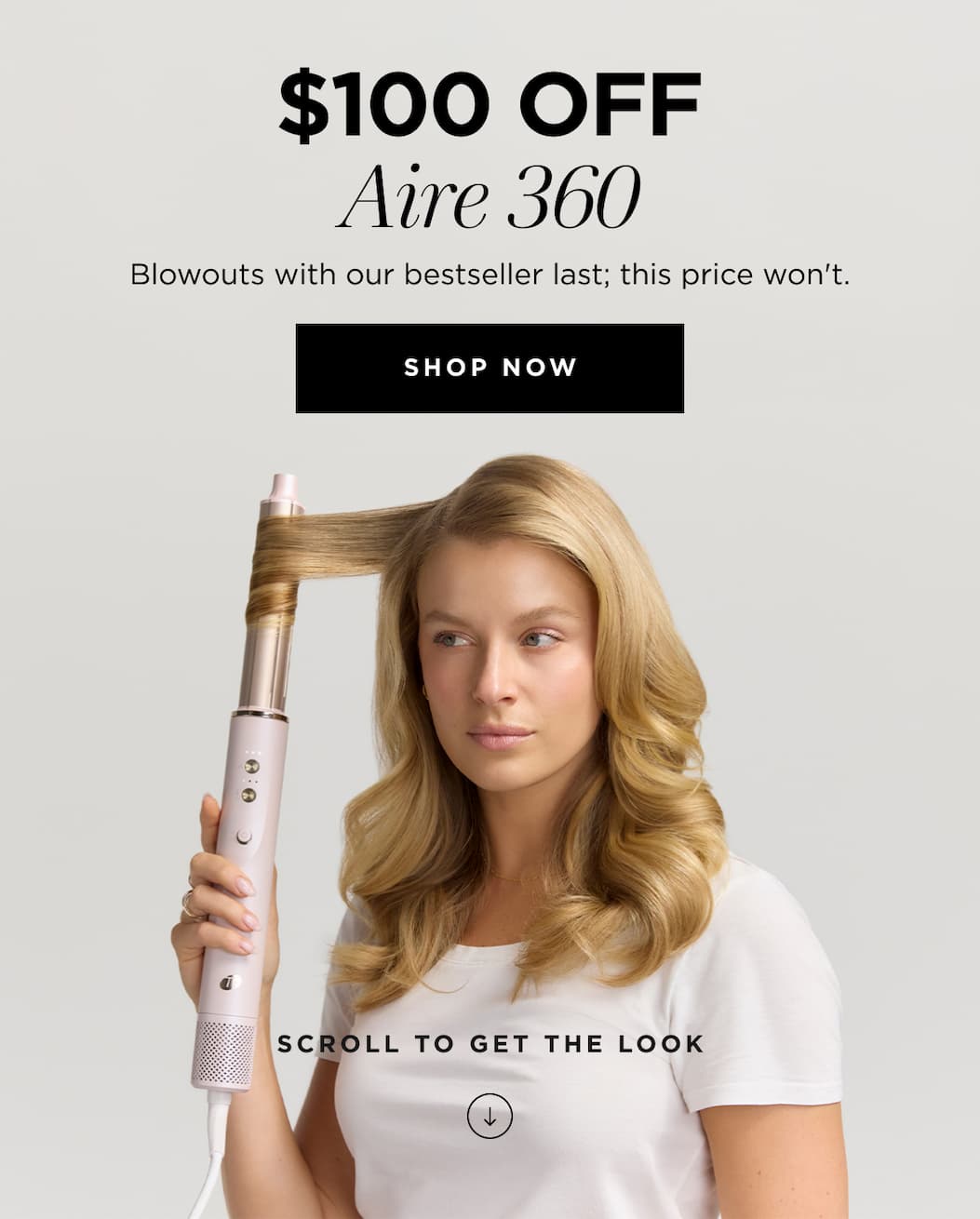$100 OFF Aire 360 Blowouts with our bestseller last; this price won't. SHOP NOW SCROLL TO GET THE LOOK