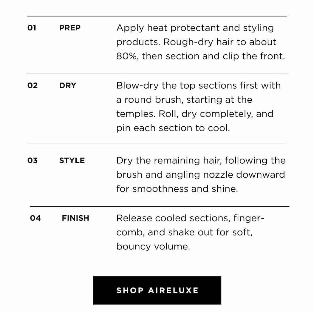 01 PREP Apply heat protectant and styling products. Rough-dry hair to about 80%, then section and clip the front. 02 DRY Blow-dry the top sections first with a round brush, starting at the temples. Roll, dry completely, and pin each section to cool. 03 STYLE Dry the remaining hair, following the brush and angling nozzle downward for smoothness and shine. 04 FINISH Release cooled sections, finger-comb, and shake out for soft, bouncy volume. SHOP AIRELUXE