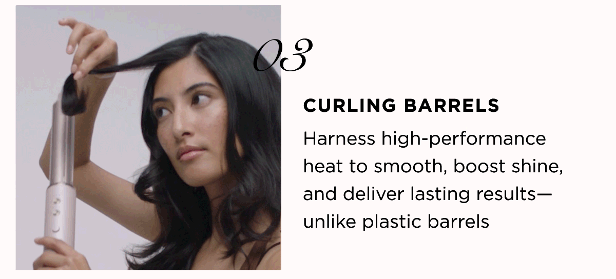 03 CURLING BARRELS Harness high-performance heat to smooth, boost shine, and deliver lasting results-unlike plastic barrels