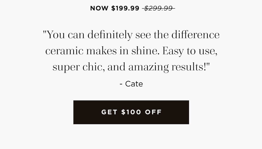 NOW $199.99 $299.99 "You can definitely see the difference ceramic makes in shine. Easy to use, super chic, and amazing results!" - Cate GET $100 OFF