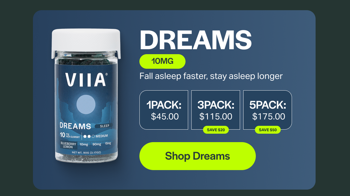 DREAMS 10MG Fall asleep faster, stay asleep longer 1PACK: $45.00 ЗРАСК: $115.00 SAVE $20 5PACK: $175.00 SAVE $50 [Shop Dreams]