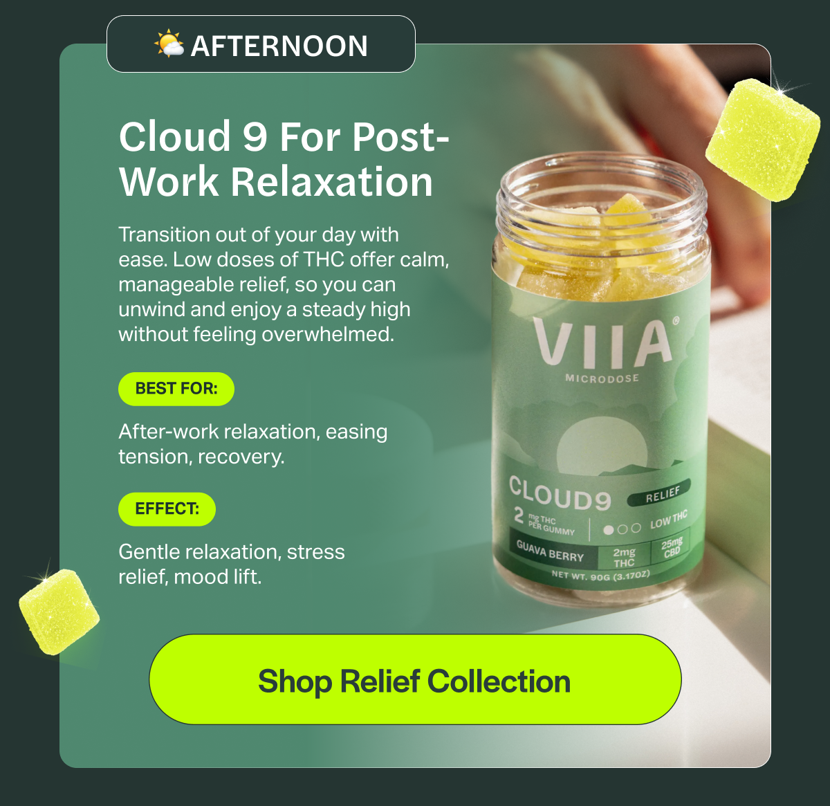 AFTERNOON Cloud 9 For Post- Work Relaxation Transition out of your day with ease. Low doses of THC offer calm, manageable relief, so you can unwind and enjoy a steady high without feeling overwhelmed. BEST FOR: After-work relaxation, easing tension, recovery. EFFECT: Gentle relaxation, stress relief, mood lift. [Shop Relief Collection]