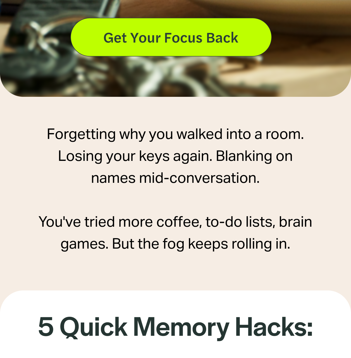 [Get Your Focus Back] Forgetting why you walked into a room. Losing your keys again. Blanking on names mid-conversation. You've tried more coffee, to-do lists, brain games. But the fog keeps rolling in. 5 Quick Memory Hacks:
