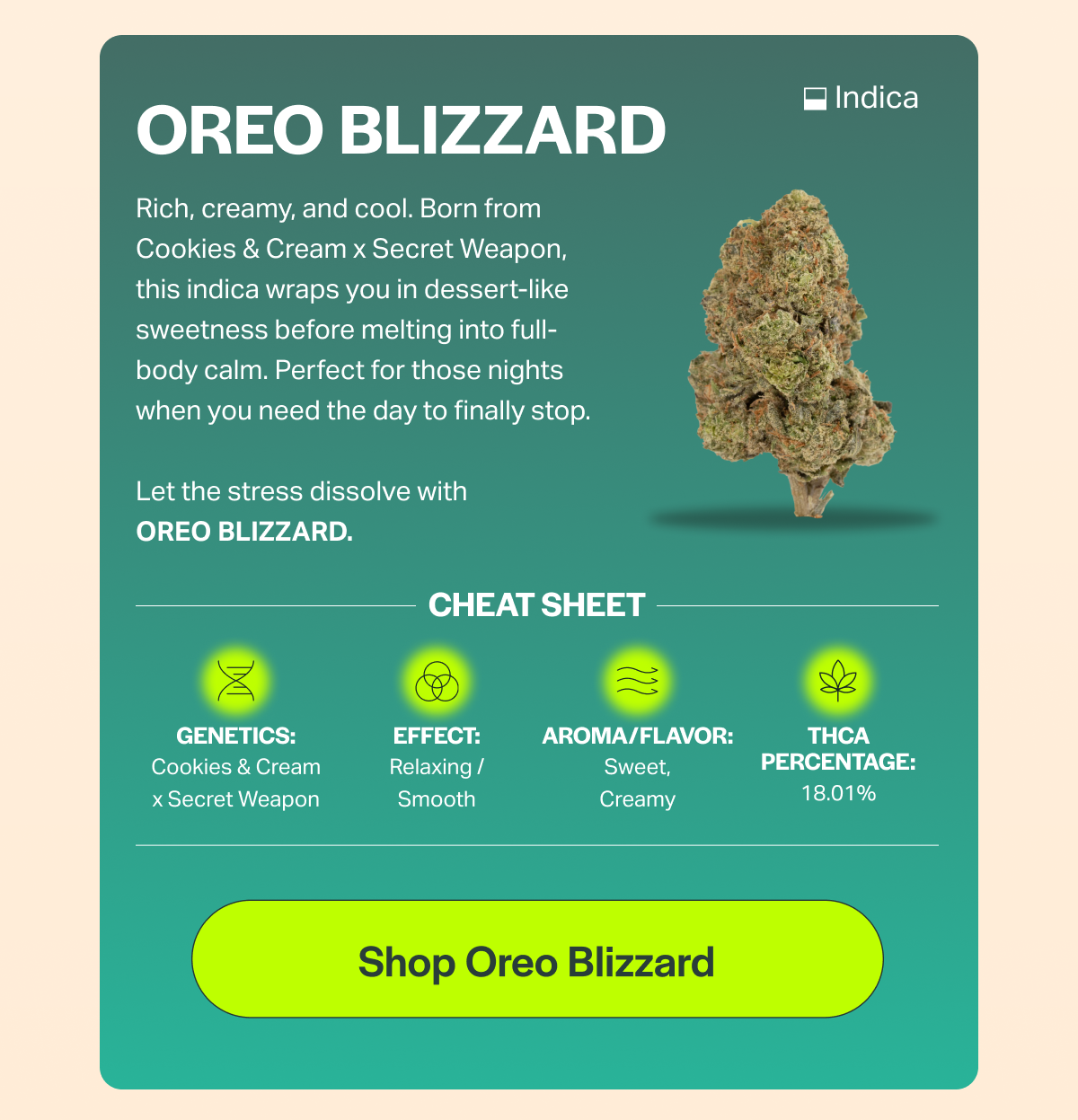 OREO BLIZZARD Rich, creamy, and cool. Born from Cookies & Cream x Secret Weapon, this indica wraps you in dessert-like sweetness before melting into full- body calm. Perfect for those nights when you need the day to finally stop. Let the stress dissolve with OREO BLIZZARD. CHEAT SHEET GENETICS: Cookies & Cream × Secret Weapon EFFECT: Relaxing / Smooth AROMA/FLAVOR: Sweet, Creamy [Shop Oreo Blizzard] • Indica THCA PERCENTAGE: 18.01%