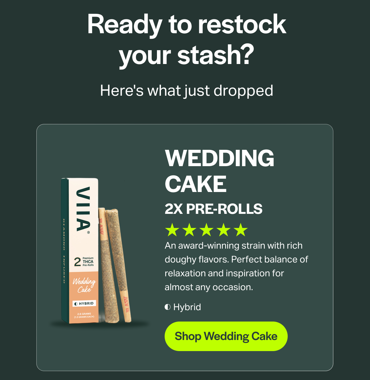 Ready to restock your stash? Here's what just dropped WEDDING CAKE 2X PRE-ROLLS An award-winning strain with rich doughy flavors. Perfect balance of relaxation and inspiration for almost any occasion. Hybrid [Shop Wedding Cake]