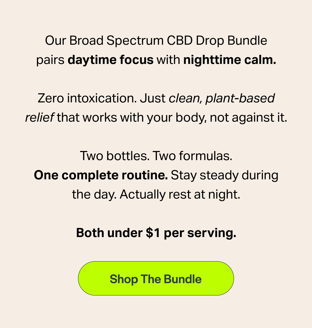 Our Broad Spectrum CBD Drop Bundle pairs daytime focus with nighttime calm.   Zero intoxication.  Just clean, plant-based relief that works with your body, not against it. Two bottles. Two formulas. One complete routine.  Stay steady during the day. Actually rest at night. Both under $1 per serving. [Shop The Bundle]