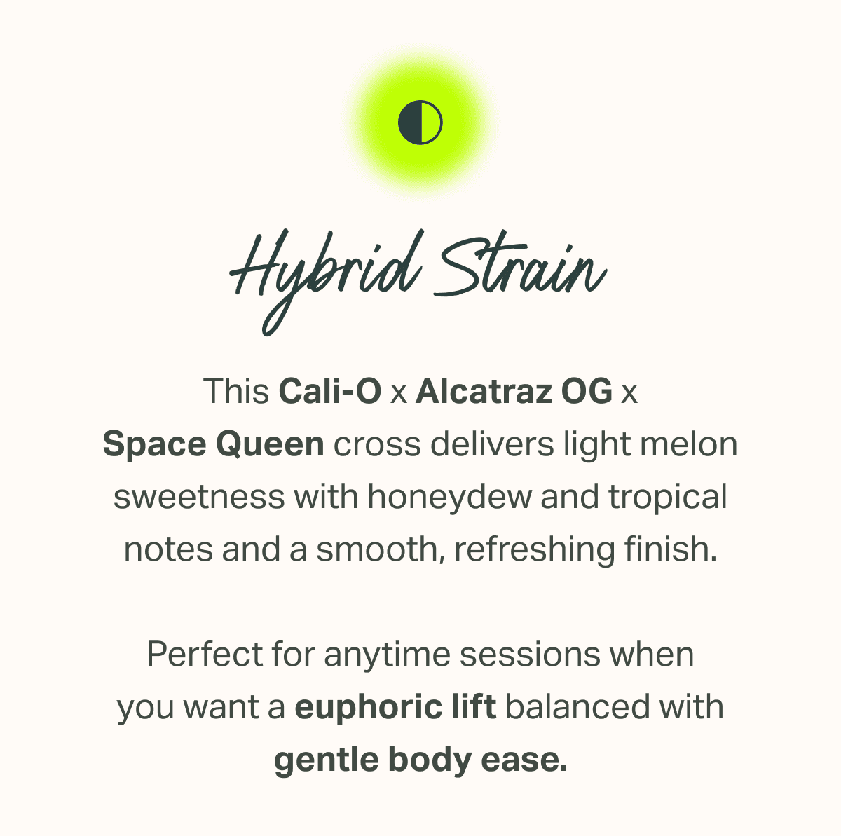 This Cali-O x Alcatraz OG x Space Queen cross delivers light melon sweetness with honeydew and tropical notes and a smooth, refreshing finish.  Perfect for anytime sessions when you want a euphoric lift balanced with gentle body ease.