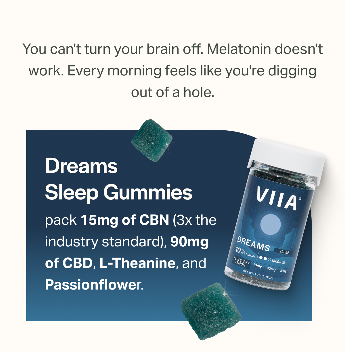 You can't turn your brain off. Melatonin doesn't work. Every morning feels like you're digging out of a hole. Dreams Sleep Gummies pack 15mg of CBN (3x the industry standard), 90mg of CBD, L-Theanine, and Passionflower.
