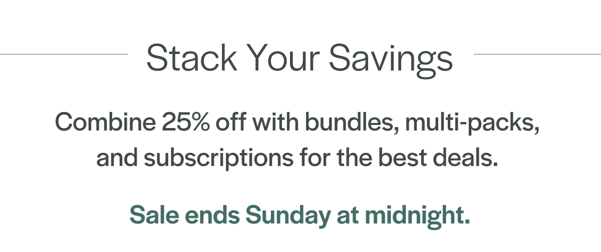 Stock Up for Summer Stack your savings when you combine  25% off with bundles, multi-packs,  and subscriptions for the best deals.